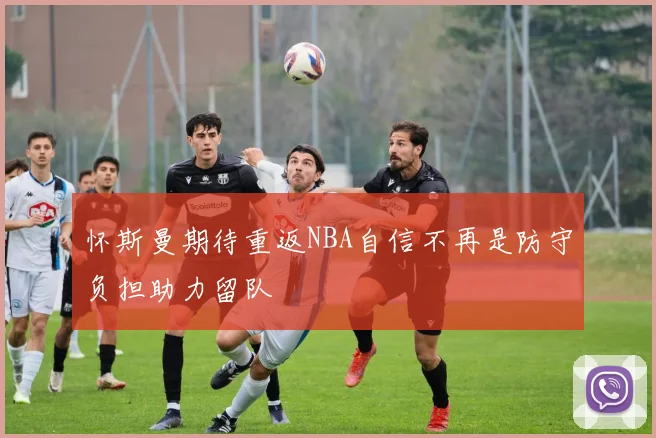 怀斯曼期待重返NBA自信不再是防守负担助力留队