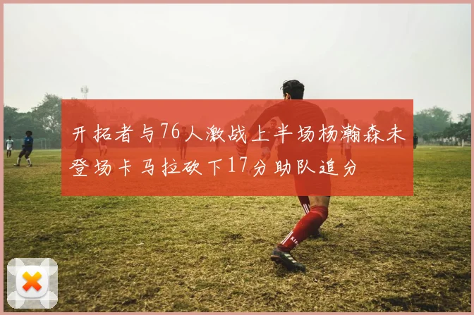 开拓者与76人激战上半场杨瀚森未登场卡马拉砍下17分助队追分