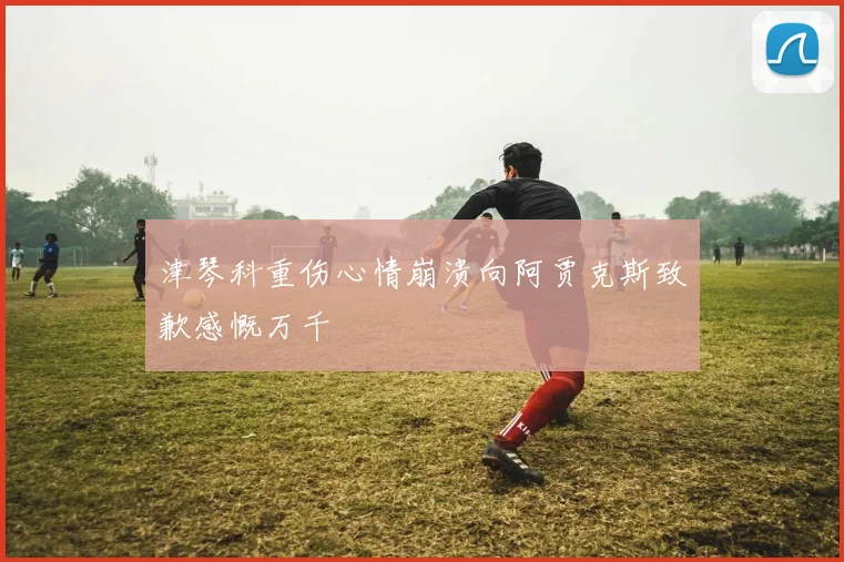 津琴科重伤心情崩溃向阿贾克斯致歉感慨万千