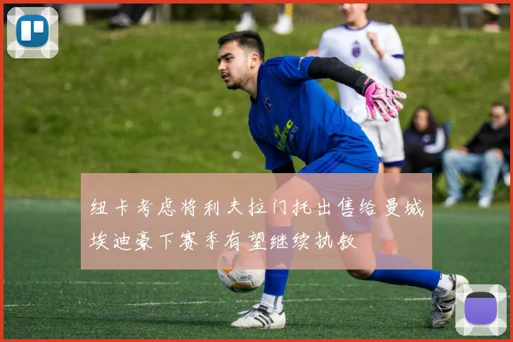 纽卡考虑将利夫拉门托出售给曼城埃迪豪下赛季有望继续执教