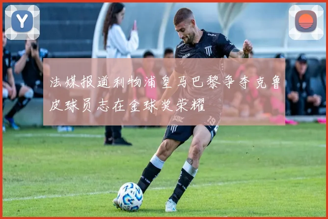 法媒报道利物浦皇马巴黎争夺克鲁皮球员志在金球奖荣耀