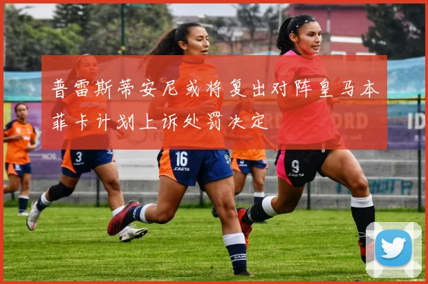普雷斯蒂安尼或将复出对阵皇马本菲卡计划上诉处罚决定