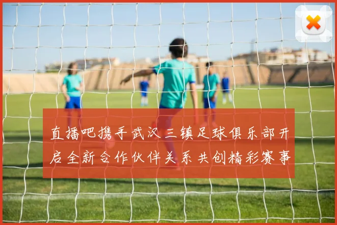 直播吧携手武汉三镇足球俱乐部开启全新合作伙伴关系共创精彩赛事体验