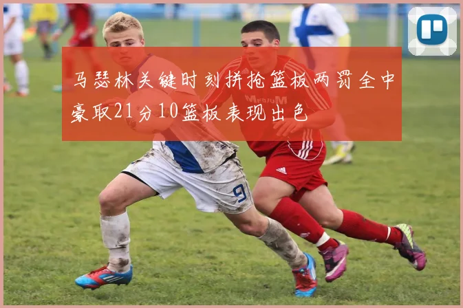 马瑟林关键时刻拼抢篮板两罚全中豪取21分10篮板表现出色