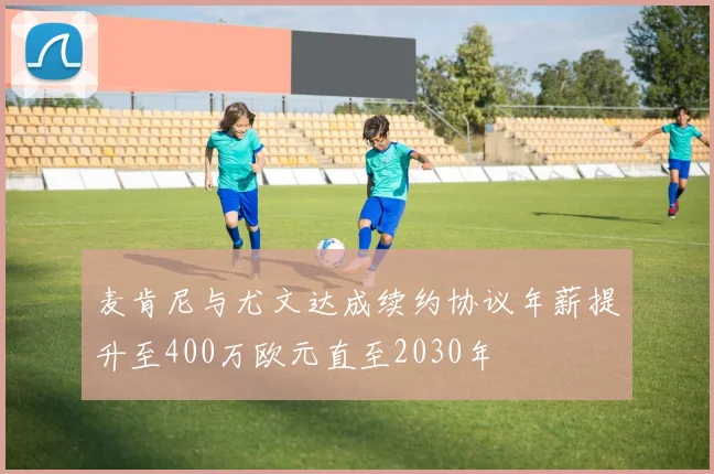 麦肯尼与尤文达成续约协议年薪提升至400万欧元直至2030年