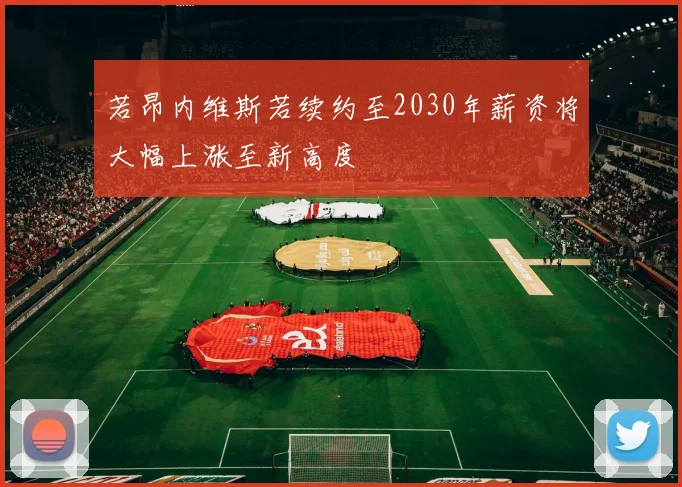 若昂内维斯若续约至2030年薪资将大幅上涨至新高度
